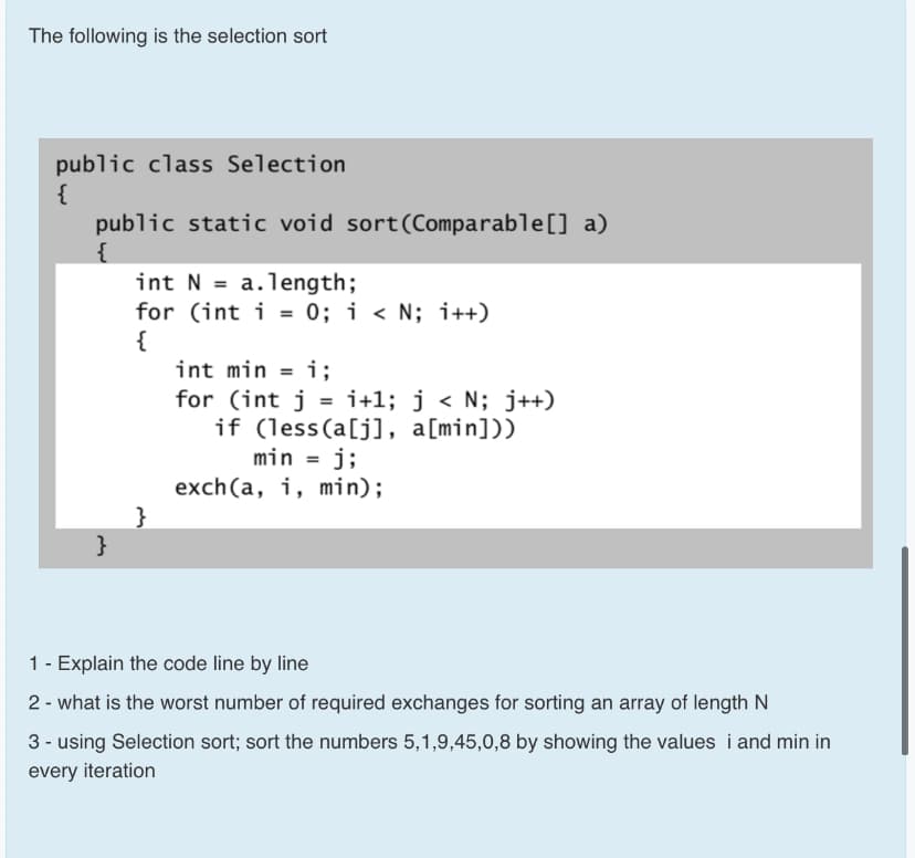 The following is the selection sort
public class Selection
{
public static void sort(Comparable[] a)
{
int N = a.1ength;
for (int i = 0; i < N; i++)
{
int min = i;
for (int j = i+1; j < N; j++)
i3;
if (less(a[j], a[min]))
min = j;
exch(a, i, min);
}
}
1 - Explain the code line by line
2 - what is the worst number of required exchanges for sorting an array of length N
3 - using Selection sort; sort the numbers 5,1,9,45,0,8 by showing the values i and min in
every iteration
