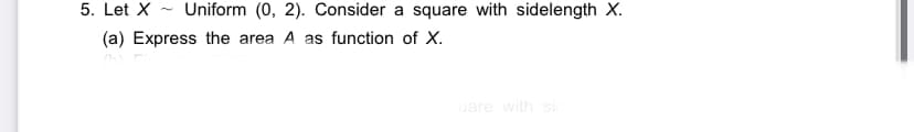 5. Let X - Uniform (0, 2). Consider a square with sidelength X.
(a) Express the area A as function of X.
uare with sic
