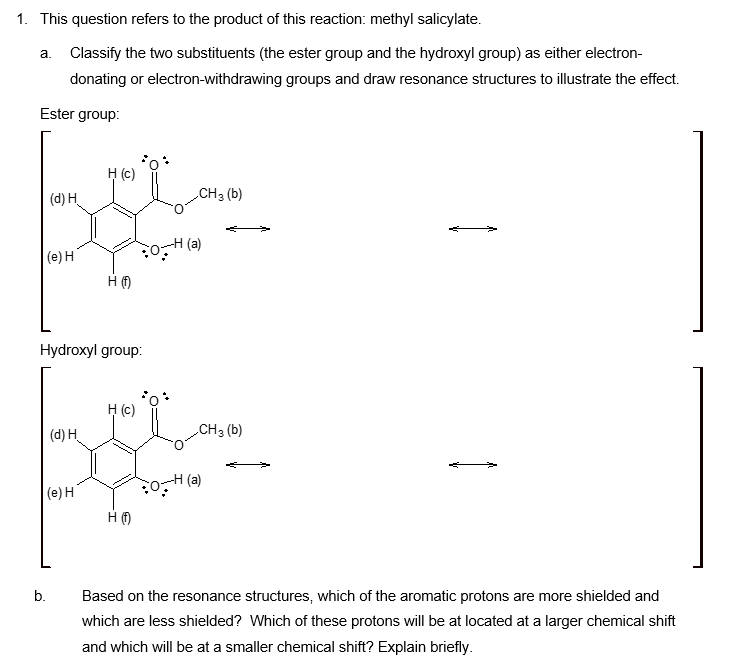 1. This question refers to the product of this reaction: methyl salicylate.
a. Classify the two substituents (the ester group and the hydroxyl group) as either electron-
donating or electron-withdrawing groups and draw resonance structures to illustrate the effect.
Ester group:
(d) H
H (c)
(e) H
H
(a)
Hydroxyl group:
CH3 (b)
(d) H
H (c)
CH3(b)
(e) H
H
(a)
b.
Based on the resonance structures, which of the aromatic protons are more shielded and
which are less shielded? Which of these protons will be at located at a larger chemical shift
and which will be at a smaller chemical shift? Explain briefly.