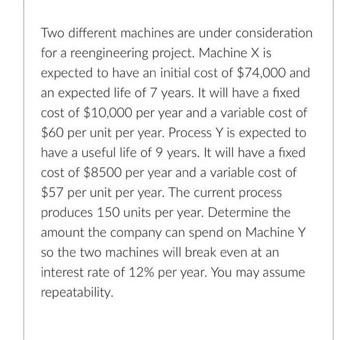 Two different machines are under consideration
for a reengineering project. Machine X is
expected to have an initial cost of $74,000 and
an expected life of 7 years. It will have a fixed
cost of $10,000 per year and a variable cost of
$60 per unit per year. Process Y is expected to
have a useful life of 9 years. It will have a fixed
cost of $8500 per year and a variable cost of
$57 per unit per year. The current process
produces 150 units per year. Determine the
amount the company can spend on Machine Y
so the two machines will break even at an
interest rate of 12% per year. You may assume
repeatability.