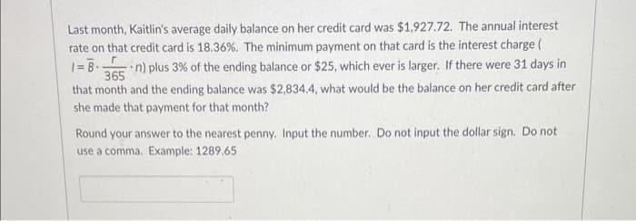 Last month, Kaitlin's average daily balance on her credit card was $1,927.72. The annual interest
rate on that credit card is 18.36%. The minimum payment on that card is the interest charge (
365
n) plus 3% of the ending balance or $25, which ever is larger. If there were 31 days in
that month and the ending balance was $2,834.4, what would be the balance on her credit card after
she made that payment for that month?
Round your answer to the nearest penny. Input the number. Do not input the dollar sign. Do not
use a comma. Example: 1289.65