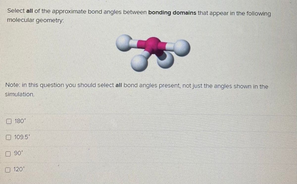 Select all of the approximate bond angles between bonding domains that appear in the following
molecular geometry:
Note: in this question you should select all bond angles present, not just the angles shown in the
simulation.
180
O 109.5
90
O120
