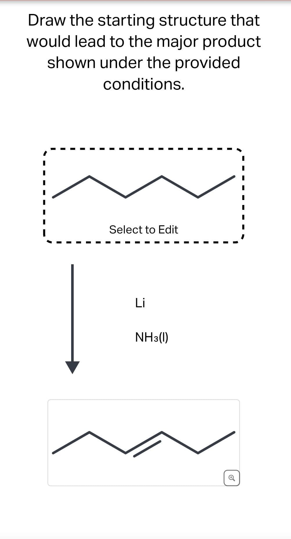 Draw the starting structure that
would lead to the major product
shown under the provided
conditions.
Select to Edit
Li
NH3(1)