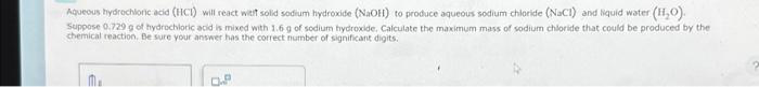 Aqueous hydrochloric acid (HCI) will react with solid sodium hydroxide (NaOH) to produce aqueous sodium chloride (NaCl) and liquid water (H₂O).
Suppose 0.729 g of hydrochloric acid is mixed with 1.6 g of sodium hydroxide, Calculate the maximum mass of sodium chloride that could be produced by the
chemical reaction. Be sure your answer has the correct number of significant digits.
M.