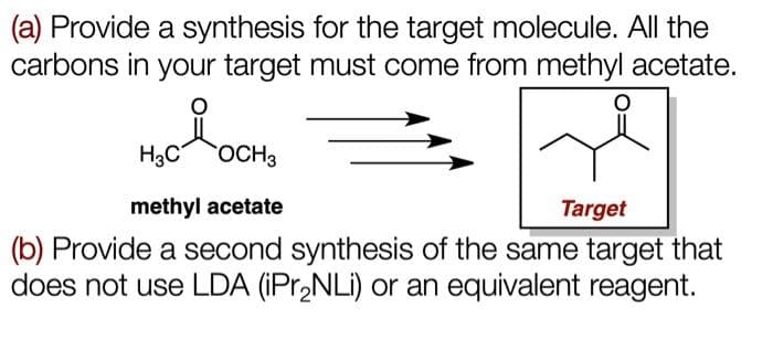 (a) Provide a synthesis for the target molecule. All the
carbons in your target must come from methyl acetate.
H3C
OCH3
methyl acetate
Target
(b) Provide a second synthesis of the same target that
does not use LDA (iPr₂NLi) or an equivalent reagent.