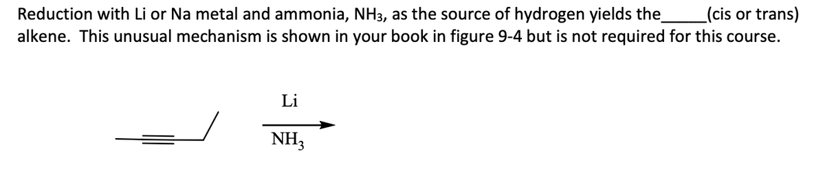 Reduction with Li or Na metal and ammonia, NH3, as the source of hydrogen yields the (cis or trans)
alkene. This unusual mechanism is shown in your book in figure 9-4 but is not required for this course.
Li
NH3