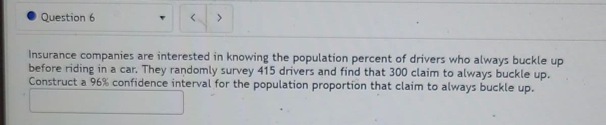 Question 6
Insurance companies are interested in knowing the population percent of drivers who always buckle up
before riding in a car. They randomly survey 415 drivers and find that 300 claim to always buckle up.
Construct a 96% confidence interval for the population proportion that claim to always buckle up.