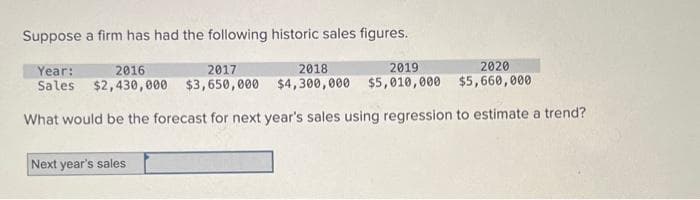 Suppose a firm has had the following historic sales figures.
Year:
2016
2017
2018
2019
2020
Sales $2,430,000 $3,650,000 $4,300,000 $5,010,000 $5,660,000
What would be the forecast for next year's sales using regression to estimate a trend?
Next year's sales