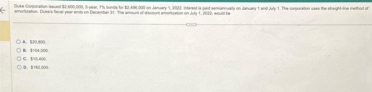 ←
Duke Corporation issued $2,600,000, 5-year, 7% bonds for $2,496,000 on January 1, 2022. Interest is paid semiannually on January 1 and July 1. The corporation uses the straight-line method of
amortization. Duke's fiscal year ends on December 31. The amount of discount amortization on July 1, 2022, would be
OA. $20,800.
OB. $104,000.
OC. $10,400.
OD. $182,000.
COLOR