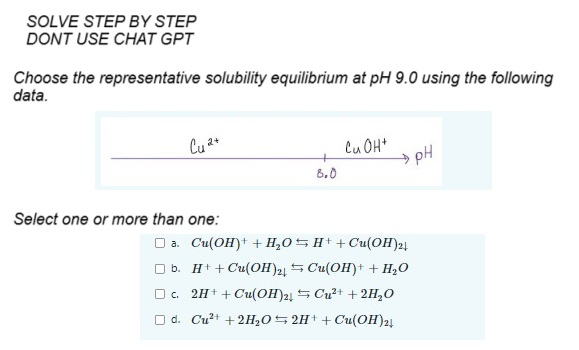 SOLVE STEP BY STEP
DONT USE CHAT GPT
Choose the representative solubility equilibrium at pH 9.0 using the following
data.
Cu 2+
Select one or more than one:
+
8.0
Cu OH+
□ a. Cu(OH)+ + H₂OH++ Cu(OH)2|
b.
H+ + Cu(OH)2+
Cu(OH)+ + H₂O
□ c.
Cu²+ + 2H₂O
2H+ + Cu(OH)2
□d. Cu²+ +2H₂O2H+ + Cu(OH)2
pH