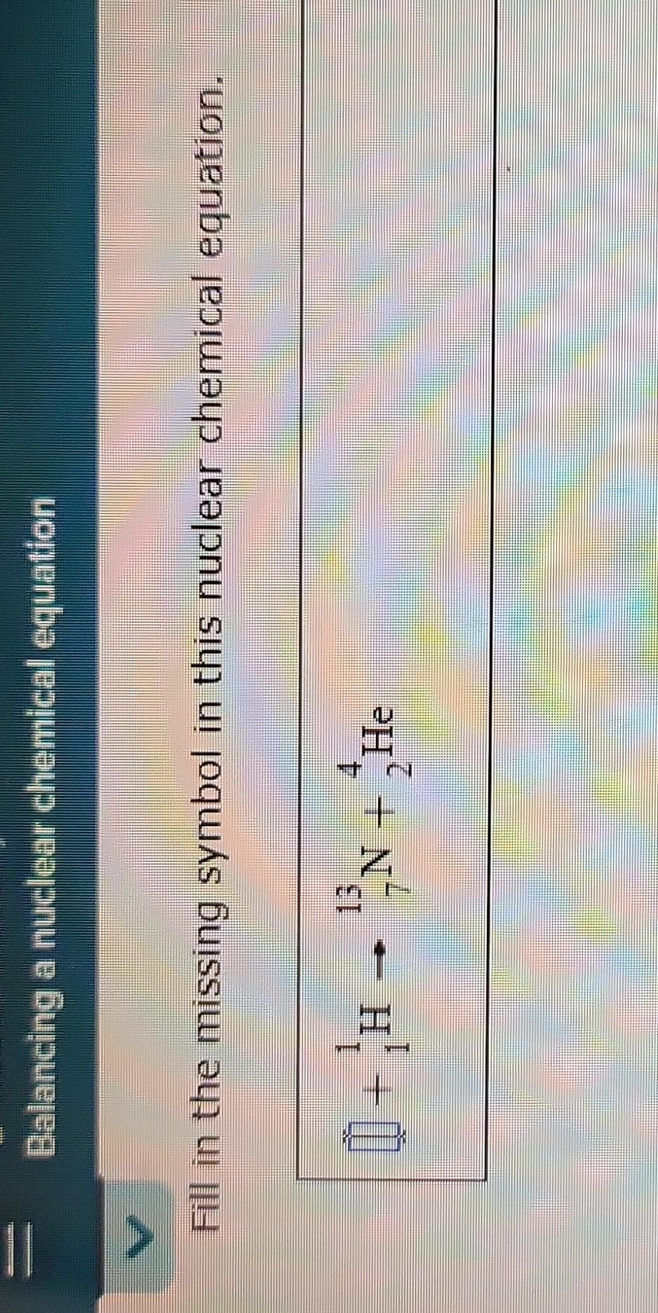 ||
Balancing a nuclear chemical equation
Fill in the missing symbol in this nuclear chemical equation.
0+H-
4.
21
¹N + He