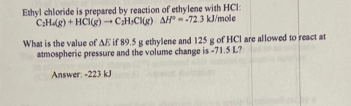 Ethyl chloride is prepared by reaction of ethylene with HCI:
C₂H4(g) + HCI(g) → C₂H5Cl(g) AH = -72.3 kJ/mole
What is the value of AE if 89.5 g ethylene and 125 g of HCl are allowed to react at
atmospheric pressure and the volume change is -71.5 L?
Answer: -223 kJ