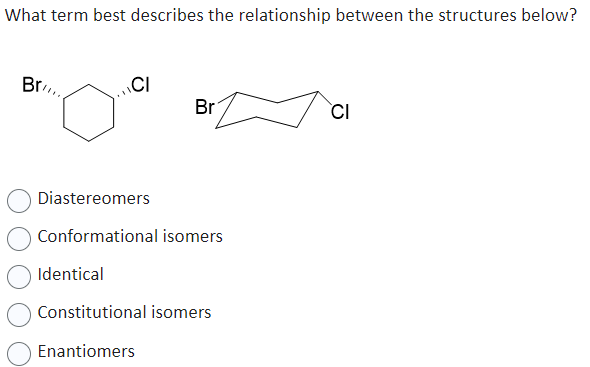 What term best describes the relationship between the structures below?
Br
CI
Br
Diastereomers
Conformational isomers
Identical
Constitutional isomers
Enantiomers
CI