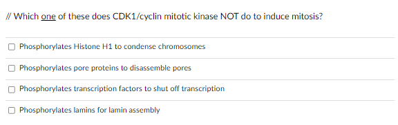 // Which one of these does CDK1/cyclin mitotic kinase NOT do to induce mitosis?
Phosphorylates Histone H1 to condense chromosomes
Phosphorylates pore proteins to disassemble pores
Phosphorylates transcription factors to shut off transcription
Phosphorylates lamins for lamin assembly