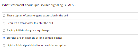 What statement about lipid-soluble signaling is FALSE.
These signals often alter gene expression in the cell
Requires a transporter to enter the cell
Rapidly initiates long-lasting change
Steroids are an example of lipid-soluble ligands
O Lipid-soluble signals bind to intracellular receptors