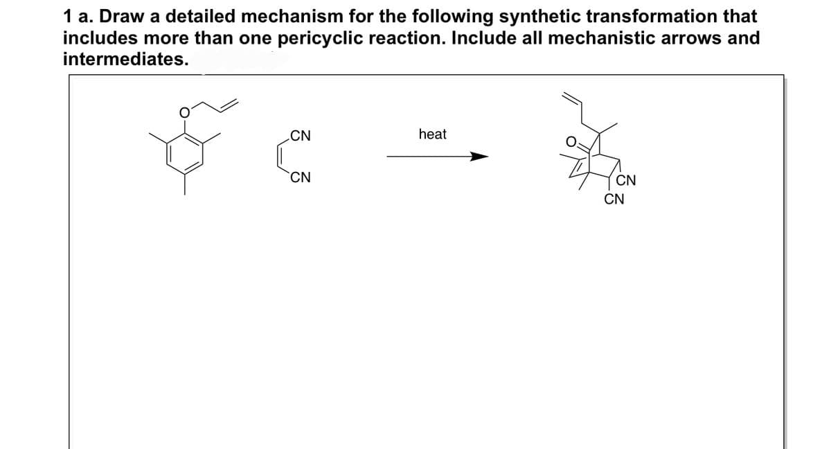 1 a. Draw a detailed mechanism for the following synthetic transformation that
includes more than one pericyclic reaction. Include all mechanistic arrows and
intermediates.
CN
CN
heat
CN
CN