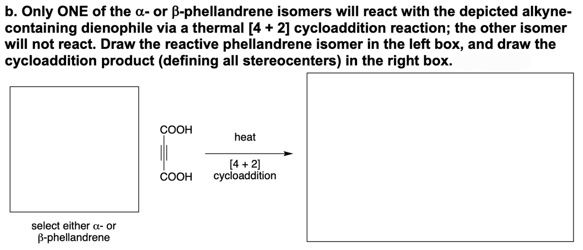 b. Only ONE of the a- or ß-phellandrene isomers will react with the depicted alkyne-
containing dienophile via a thermal [4 + 2] cycloaddition reaction; the other isomer
will not react. Draw the reactive phellandrene isomer in the left box, and draw the
cycloaddition product (defining all stereocenters) in the right box.
select either a- or
B-phellandrene
COOH
COOH
heat
[4 + 2]
cycloaddition