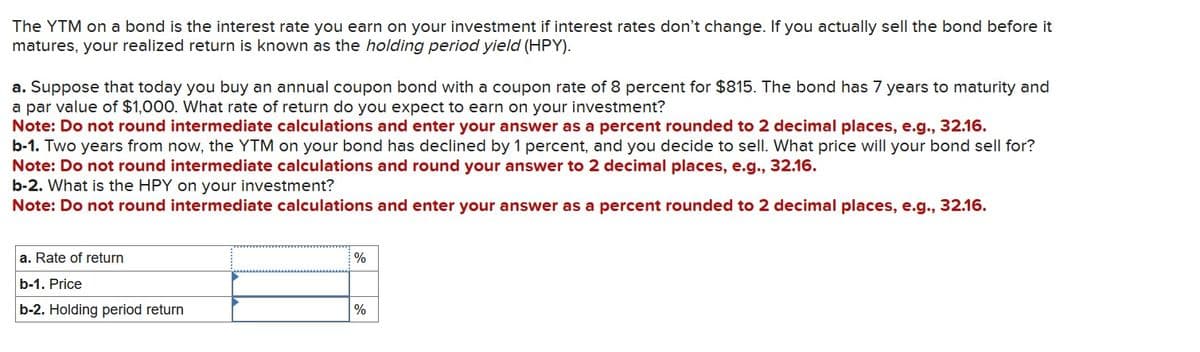 The YTM on a bond is the interest rate you earn on your investment if interest rates don't change. If you actually sell the bond before it
matures, your realized return is known as the holding period yield (HPY).
a. Suppose that today you buy an annual coupon bond with a coupon rate of 8 percent for $815. The bond has 7 years to maturity and
a par value of $1,000. What rate of return do you expect to earn on your investment?
Note: Do not round intermediate calculations and enter your answer as a percent rounded to 2 decimal places, e.g., 32.16.
b-1. Two years from now, the YTM on your bond has declined by 1 percent, and you decide to sell. What price will your bond sell for?
Note: Do not round intermediate calculations and round your answer to 2 decimal places, e.g., 32.16.
b-2. What is the HPY on your investment?
Note: Do not round intermediate calculations and enter your answer as a percent rounded to 2 decimal places, e.g., 32.16.
a. Rate of return
b-1. Price
%
b-2. Holding period return
%