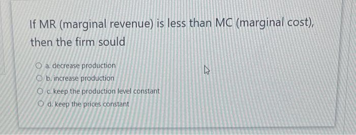 If MR (marginal revenue) is less than MC (marginal cost),
then the firm sould
O a. decrease production
O b. increase production
O c. keep the production level constant
O d. keep the prices constant
