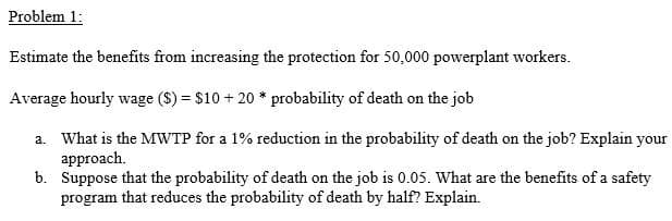 Problem 1:
Estimate the benefits from increasing the protection for 50,000 powerplant workers.
Average hourly wage ($) = $10 + 20 * probability of death on the job
a. What is the MWTP for a 1% reduction in the probability of death on the job? Explain your
approach.
b. Suppose that the probability of death on the job is 0.05. What are the benefits of a safety
program that reduces the probability of death by half? Explain.
