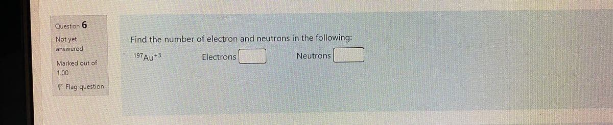 Question 6
Not yet
Find the number of electron and neutrons in the following:
answered
197AU3
Electrons
Neutrons
Marked out of
1,00
V Flag question
