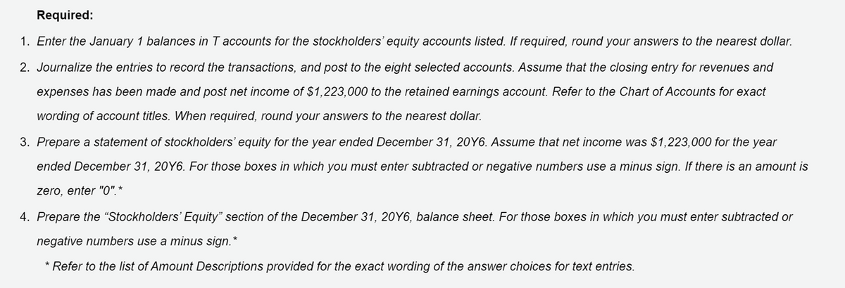 Required:
1. Enter the January 1 balances in T accounts for the stockholders' equity accounts listed. If required, round your answers to the nearest dollar.
2. Journalize the entries to record the transactions, and post to the eight selected accounts. Assume that the closing entry for revenues and
expenses has been made and post net income of $1,223,000 to the retained earnings account. Refer to the Chart of Accounts for exact
wording of account titles. When required, round your answers to the nearest dollar.
3. Prepare a statement of stockholders' equity for the year ended December 31, 20Y6. Assume that net income was $1,223,000 for the year
ended December 31, 20Y6. For those boxes in which you must enter subtracted or negative numbers use a minus sign. If there is an amount is
zero, enter "O", *
4. Prepare the "Stockholders' Equity" section of the December 31, 20Y6, balance sheet. For those boxes in which you must enter subtracted or
negative numbers use a minus sign.*
* Refer to the list of Amount Descriptions provided for the exact wording of the answer choices for text entries.
