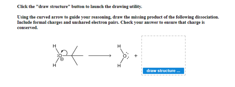 Click the "draw structure" button to launch the drawing utility.
Using the curved arrow to guide your reasoning, draw the missing product of the following dissociation.
Include formal charges and unshared electron pairs. Check your answer to ensure that charge is
conserved.
H
24
H
}
draw structure...
