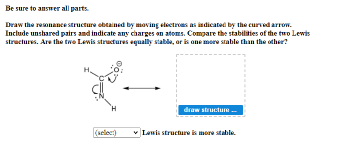 Be sure to answer all parts.
Draw the resonance structure obtained by moving electrons as indicated by the curved arrow.
Include unshared pairs and indicate any charges on atoms. Compare the stabilities of the two Lewis
structures. Are the two Lewis structures equally stable, or is one more stable than the other?
H
(select)
draw structure ...
✓ Lewis structure is more stable.