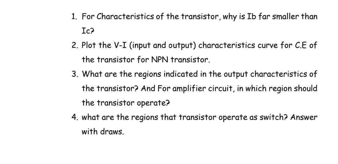 1. For Characteristics of the transistor, why is Ib far smaller than
Ic?
2. Plot the V-I (input and output) characteristics curve for C.E of
the transistor for NPN transistor.
3. What are the regions indicated in the output characteristics of
the transistor? And For amplifier circuit, in which region should
the transistor operate?
4. what are the regions that transistor operate as switch? Answer
with draws.
