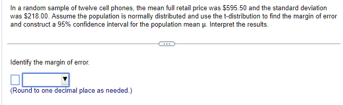 In a random sample of twelve cell phones, the mean full retail price was $595.50 and the standard deviation
was $218.00. Assume the population is normally distributed and use the t-distribution to find the margin of error
and construct a 95% confidence interval for the population mean μ. Interpret the results.
Identify the margin of error.
(Round to one decimal place as needed.)
