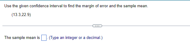 Use the given confidence interval to find the margin of error and the sample mean.
(13.3,22.9)
The sample mean is. (Type an integer or a decimal.)