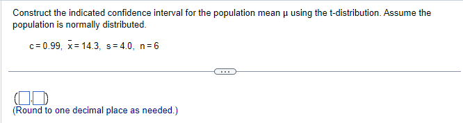 Construct the indicated confidence interval for the population mean μ using the t-distribution. Assume the
population is normally distributed.
c=0.99, x= 14.3, s=4.0, n=6
(Round to one decimal place as needed.)