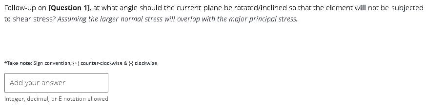 Follow-up on [Question 1], at what angle should the current plane be rotated/inclined so that the element will not be subjected
to shear stress? Assuming the larger normal stress will overlap with the major principal stress.
*Take note: Sign convention; (+) counter-clockwise & (-) clockwise
Add your answer
Integer, decimal, or E notation allowed