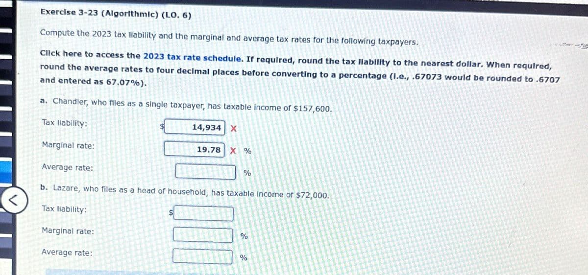 Exercise 3-23 (Algorithmic) (LO. 6)
Compute the 2023 tax liability and the marginal and average tax rates for the following taxpayers.
Click here to access the 2023 tax rate schedule. If required, round the tax liability to the nearest dollar. When required,
round the average rates to four decimal places before converting to a percentage (l.e., .67073 would be rounded to .6707
and entered as 67.07%).
a. Chandler, who files as a single taxpayer, has taxable income of $157,600.
Tax liability:
Marginal rate:
Average rate:
14,934 X
19.78 X %
%
b. Lazare, who files as a head of household, has taxable income of $72,000.
Tax liability:
Marginal rate:
Average rate:
%
%