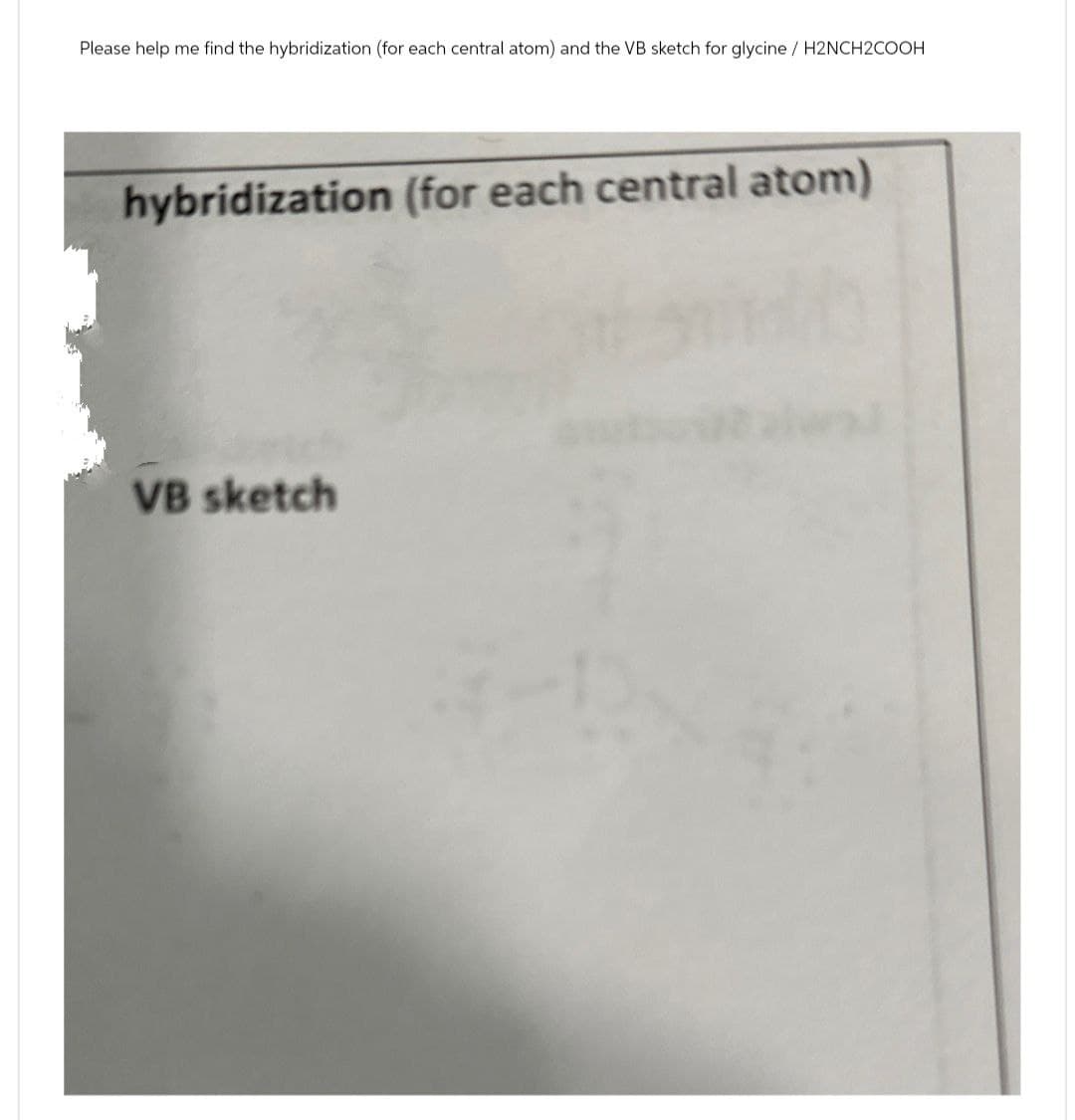 Please help me find the hybridization (for each central atom) and the VB sketch for glycine/H2NCH2COOH
hybridization (for each central atom)
VB sketch