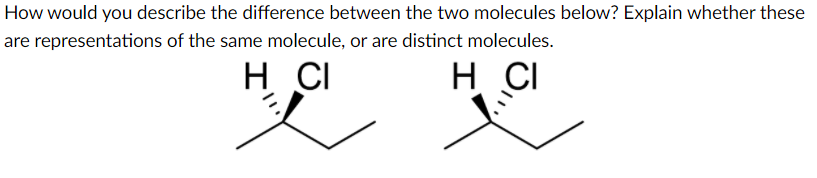 How would you describe the difference between the two molecules below? Explain whether these
are representations of the same molecule, or are distinct molecules.
H CI
H CI
