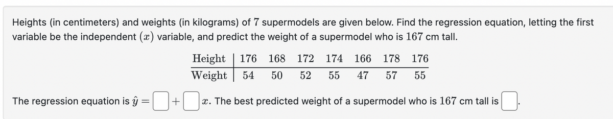 Heights (in centimeters) and weights (in kilograms) of 7 supermodels are given below. Find the regression equation, letting the first
variable be the independent (x) variable, and predict the weight of a supermodel who is 167 cm tall.
Height 176 168 172 174 166 178 176
Weight
54 50
52
55 47 57 55
The regression equation is ŷ
=
+
x. The best predicted weight of a supermodel who is 167 cm tall is