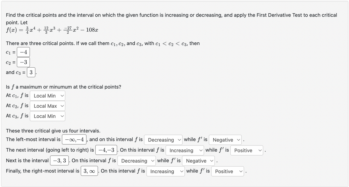 Find the critical points and the interval on which the given function is increasing or decreasing, and apply the First Derivative Test to each critical
point. Let
f(x) = x² + 12 x³ + =27 x² - 108x
There are three critical points. If we call them C1, C2, and
C31
with C1 C2 < C3, then
C₁ = -4
C2 = -3
and C3 = 3
Isf a maximum or minumum at the critical points?
At C1,
f is Local Min
At C21
f is
Local Max
Local Min
At C3, f is
These three critical give us four intervals.
The left-most interval is -∞,-4, and on this interval f is Decreasing while f' is Negative
The next interval (going left to right) is -4,-3. On this interval f is Increasing ✓ while f' is
Next is the interval -3, 3. On this interval f is Decreasing while f' is Negative
Finally, the right-most interval is 3,∞ On this interval f is Increasing ✓ while f' is Positive
<
Positive