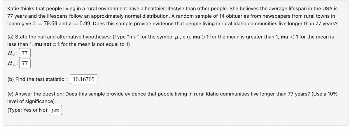 Katie thinks that people living in a rural environment have a healthier lifestyle than other people. She believes the average lifespan in the USA is
77 years and the lifespans follow an approximately normal distribution. A random sample of 14 obituaries from newspapers from rural towns in
Idaho give 79.69 and s = 0.99. Does this sample provide evidence that people living in rural Idaho communities live longer than 77 years?
=
(a) State the null and alternative hypotheses: (Type "mu" for the symbol μ, e.g. mu >1 for the mean is greater than 1, mu <1 for the mean is
less than 1, mu not = 1 for the mean is not equal to 1)
Ho: 77
Ha: 77
(b) Find the test statistic = 10.16705
(c) Answer the question: Does this sample provide evidence that people living in rural Idaho communities live longer than 77 years? (Use a 10%
level of significance)
(Type: Yes or No) yes