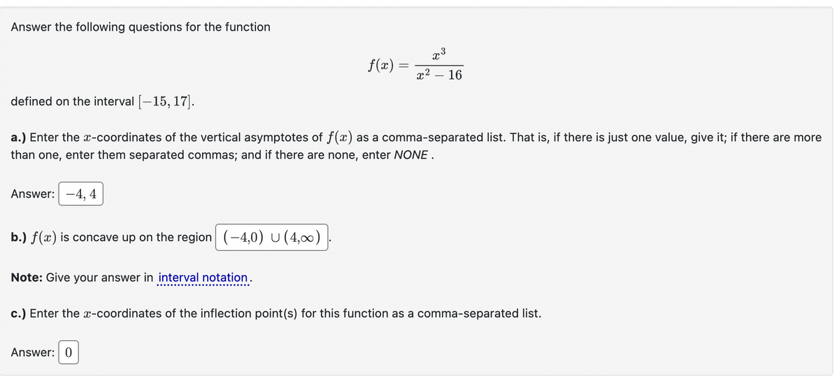 Answer the following questions for the function
defined on the interval [-15, 17].
3
f(x)
x
=
x² - 16
a.) Enter the x-coordinates of the vertical asymptotes of f(x) as a comma-separated list. That is, if there is just one value, give it; if there are more
than one, enter them separated commas; and if there are none, enter NONE.
Answer: -4, 4
b.) f(x) is concave up on the region (-4,0) U (4,00)
Note: Give your answer in interval notation.
c.) Enter the x-coordinates of the inflection point(s) for this function as a comma-separated list.
Answer: 0