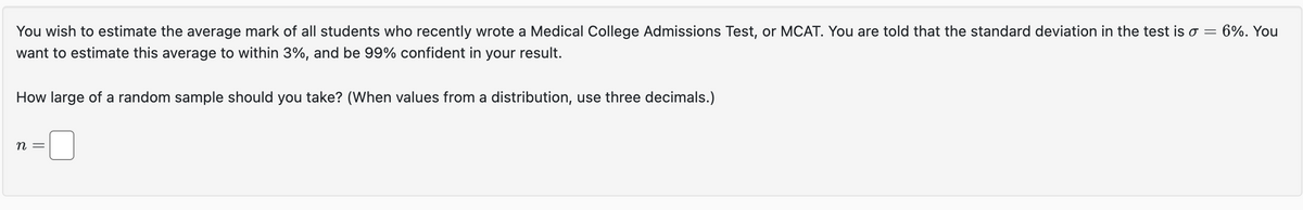 You wish to estimate the average mark of all students who recently wrote a Medical College Admissions Test, or MCAT. You are told that the standard deviation in the test is σ =
want to estimate this average to within 3%, and be 99% confident in your result.
How large of a random sample should you take? (When values from a distribution, use three decimals.)
n
6%. You