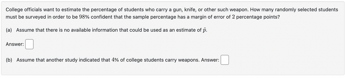 College officials want to estimate the percentage of students who carry a gun, knife, or other such weapon. How many randomly selected students
must be surveyed in order to be 98% confident that the sample percentage has a margin of error of 2 percentage points?
(a) Assume that there is no available information that could be used as an estimate of p.
Answer:
(b) Assume that another study indicated that 4% of college students carry weapons. Answer:
☐