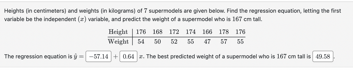 Heights (in centimeters) and weights (in kilograms) of 7 supermodels are given below. Find the regression equation, letting the first
variable be the independent (x) variable, and predict the weight of a supermodel who is 167 cm tall.
Height
Weight
176 168 172 174 166 178 176
54 50 52 55 47 57 55
The regression equation is ŷ:
_
-57.14 0.64 x. The best predicted weight of a supermodel who is 167 cm tall is 49.58