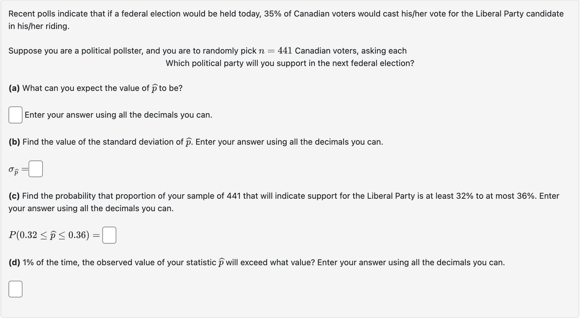 Recent polls indicate that if a federal election would be held today, 35% of Canadian voters would cast his/her vote for the Liberal Party candidate
in his/her riding.
Suppose you are a political pollster, and you are to randomly pick n = 441 Canadian voters, asking each
Which political party will you support in the next federal election?
(a) What can you expect the value of ① to be?
Enter your answer using all the decimals you can.
(b) Find the value of the standard deviation of p. Enter your answer using all the decimals you can.
(c) Find the probability that proportion of your sample of 441 that will indicate support for the Liberal Party is at least 32% to at most 36%. Enter
your answer using all the decimals you can.
P(0.32 0.36)
(d) 1% of the time, the observed value of your statistic p will exceed what value? Enter your answer using all the decimals you can.