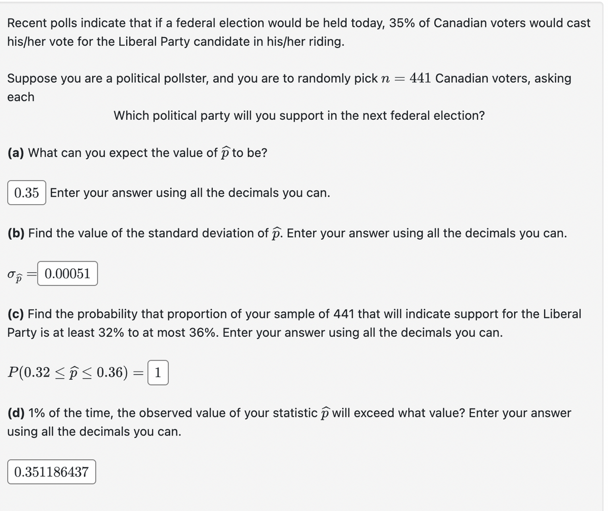 Recent polls indicate that if a federal election would be held today, 35% of Canadian voters would cast
his/her vote for the Liberal Party candidate in his/her riding.
Suppose you are a political pollster, and you are to randomly pick n =
each
: 441 Canadian voters, asking
Which political party will you support in the next federal election?
(a) What can you expect the value of 1 to be?
0.35 Enter your answer using all the decimals you can.
(b) Find the value of the standard deviation of p. Enter your answer using all the decimals you can.
0.00051
(c) Find the probability that proportion of your sample of 441 that will indicate support for the Liberal
Party is at least 32% to at most 36%. Enter your answer using all the decimals you can.
= 1
P(0.32 ≤ 0.36) =
(d) 1% of the time, the observed value of your statistic ① will exceed what value? Enter your answer
using all the decimals you can.
0.351186437
