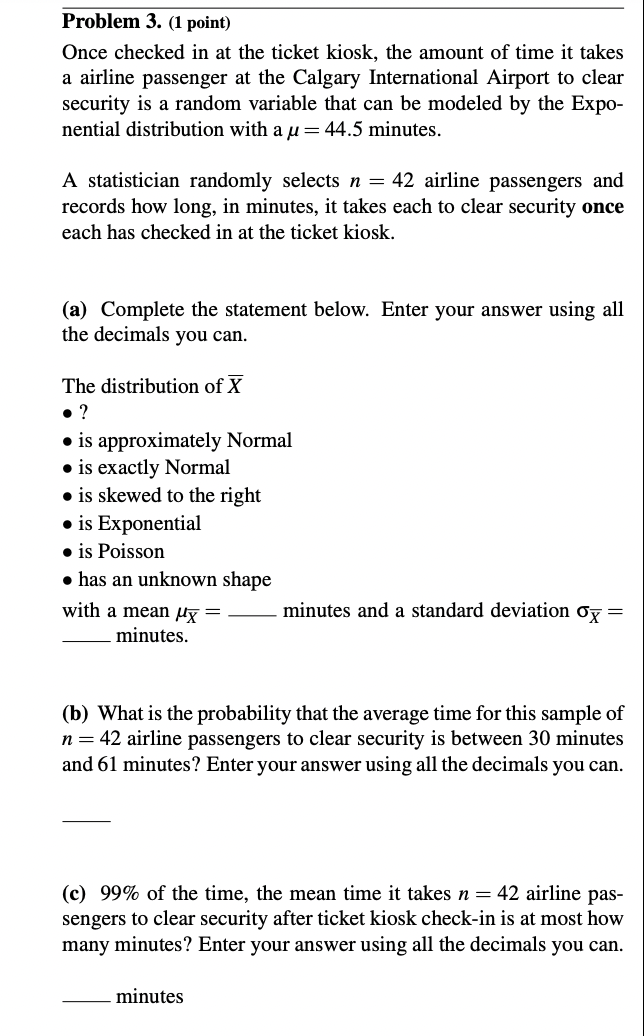 Problem 3. (1 point)
Once checked in at the ticket kiosk, the amount of time it takes
a airline passenger at the Calgary International Airport to clear
security is a random variable that can be modeled by the Expo-
nential distribution with a u= 44.5 minutes.
A statistician randomly selects n = 42 airline passengers and
records how long, in minutes, it takes each to clear security once
each has checked in at the ticket kiosk.
(a) Complete the statement below. Enter your answer using all
the decimals you can.
The distribution of X
• ?
⚫is approximately Normal
is exactly Normal
⚫is skewed to the right
⚫ is Exponential
⚫ is Poisson
⚫ has an unknown shape
with a mean μx =
minutes.
minutes and a standard deviation σx =
(b) What is the probability that the average time for this sample of
n = 42 airline passengers to clear security is between 30 minutes
and 61 minutes? Enter your answer using all the decimals you can.
(c) 99% of the time, the mean time it takes n = 42 airline pas-
sengers to clear security after ticket kiosk check-in is at most how
many minutes? Enter your answer using all the decimals you can.
minutes