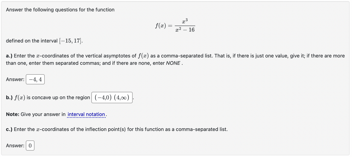Answer the following questions for the function
defined on the interval [-15, 17].
f(x) =
x3
૨૨
16
a.) Enter the x-coordinates of the vertical asymptotes of f(x) as a comma-separated list. That is, if there is just one value, give it; if there are more
than one, enter them separated commas; and if there are none, enter NONE.
Answer: -4, 4
b.) f(x) is concave up on the region (-4,0) (4,00)
Note: Give your answer in interval notation.
c.) Enter the x-coordinates of the inflection point(s) for this function as a comma-separated list.
Answer: 0