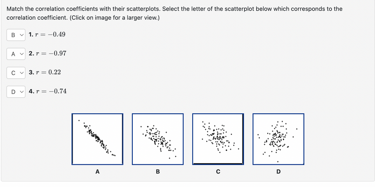 Match the correlation coefficients with their scatterplots. Select the letter of the scatterplot below which corresponds to the
correlation coefficient. (Click on image for a larger view.)
B < 1. r = -0.49
A
2. r = 0.97
D
✓
3. r = 0.22
4. r = -0.74
A
B
D