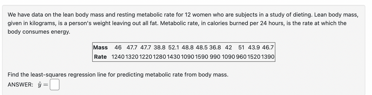 We have data on the lean body mass and resting metabolic rate for 12 women who are subjects in a study of dieting. Lean body mass,
given in kilograms, is a person's weight leaving out all fat. Metabolic rate, in calories burned per 24 hours, is the rate at which the
body consumes energy.
Mass
46 47.7 47.7 38.8 52.1 48.8 48.5 36.8 42 51 43.9 46.7
Rate 1240 1320 1220 1280 1430 1090 1590 990 1090 960 1520 1390|
Find the least-squares regression line for predicting metabolic rate from body mass.
ANSWER: ŷ