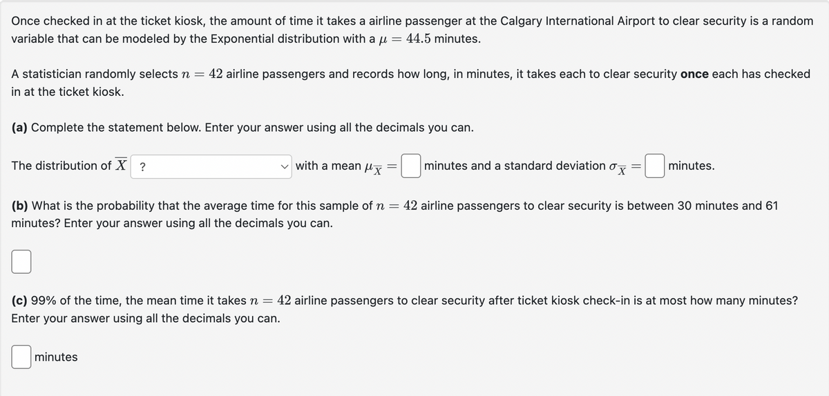 Once checked in at the ticket kiosk, the amount of time it takes a airline passenger at the Calgary International Airport to clear security is a random
variable that can be modeled by the Exponential distribution with a µ = = 44.5 minutes.
A statistician randomly selects n = 42 airline passengers and records how long, in minutes, it takes each to clear security once each has checked
in at the ticket kiosk.
(a) Complete the statement below. Enter your answer using all the decimals you can.
The distribution of X ?
minutes.
minutes and a standard deviation
σχ
=
with a mean x =
(b) What is the probability that the average time for this sample of n = 42 airline passengers to clear security is between 30 minutes and 61
minutes? Enter your answer using all the decimals you can.
=
:42 airline passengers to clear security after ticket kiosk check-in is at most how many minutes?
(c) 99% of the time, the mean time it takes n
Enter your answer using all the decimals you can.
minutes